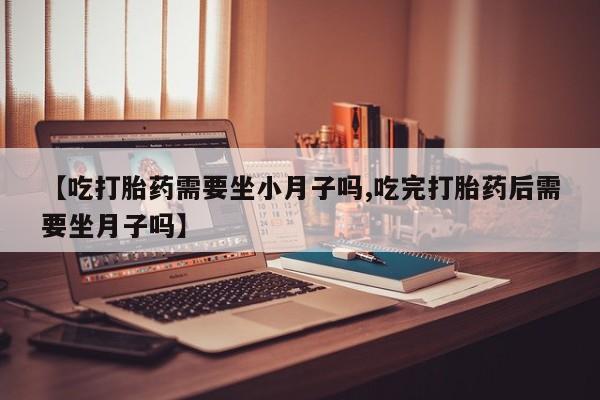 网上卖流产药联系方式，【吃打胎药需要坐小月子吗,吃完打胎药后需要坐月子吗】