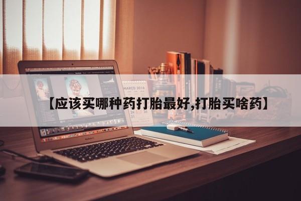 网上卖流产药联系方式，【应该买哪种药打胎最好,打胎买啥药】