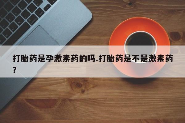 网上卖流产药联系方式，打胎药是孕激素药的吗.打胎药是不是激素药？