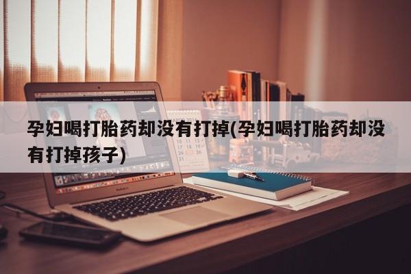 网上卖流产药联系方式，孕妇喝打胎药却没有打掉(孕妇喝打胎药却没有打掉孩子)