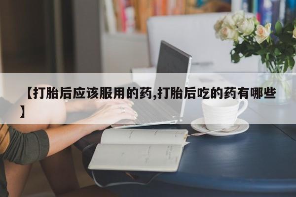 网上卖流产药联系方式，【打胎后应该服用的药,打胎后吃的药有哪些】
