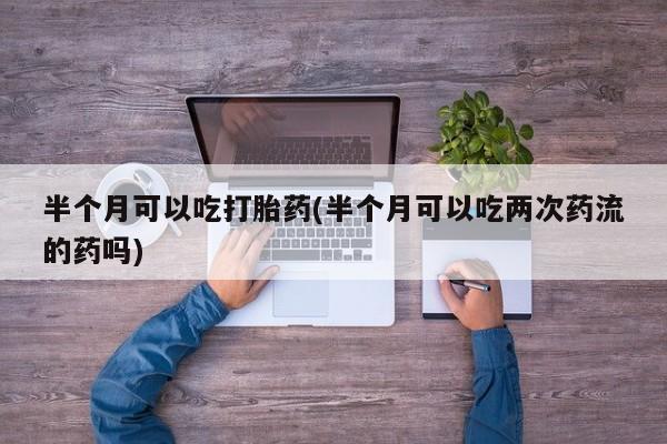网上卖流产药联系方式，半个月可以吃打胎药(半个月可以吃两次药流的药吗)