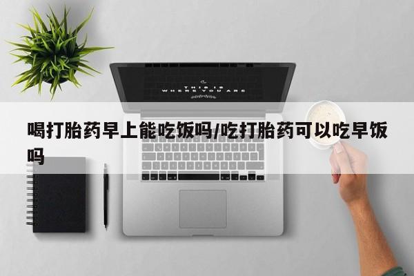 网上卖流产药联系方式，喝打胎药早上能吃饭吗/吃打胎药可以吃早饭吗
