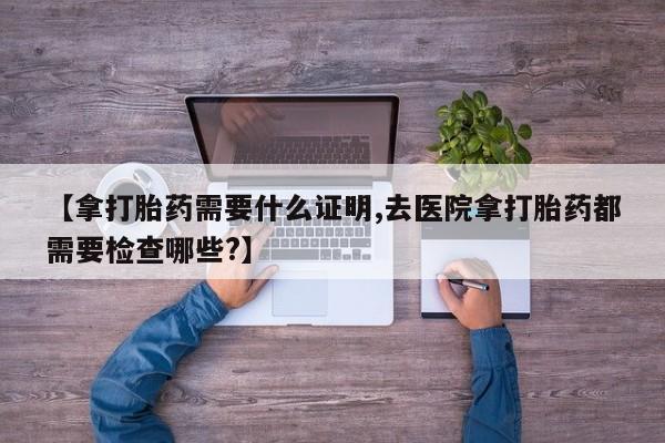 网上卖流产药联系方式，【拿打胎药需要什么证明,去医院拿打胎药都需要检查哪些?】