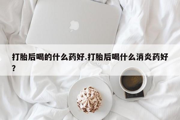 网上卖流产药联系方式，打胎后喝的什么药好.打胎后喝什么消炎药好？