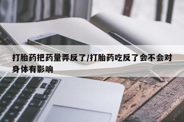 网上卖流产药联系方式，打胎药把药量弄反了/打胎药吃反了会不会对身体有影响