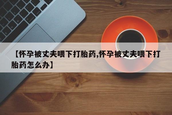网上卖流产药联系方式，【怀孕被丈夫喂下打胎药,怀孕被丈夫喂下打胎药怎么办】