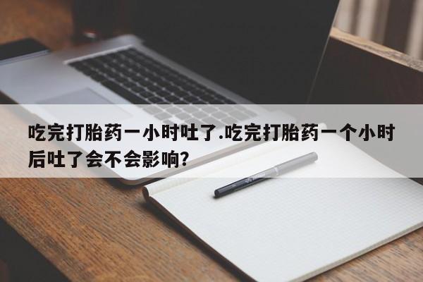 网上卖流产药联系方式，吃完打胎药一小时吐了.吃完打胎药一个小时后吐了会不会影响？