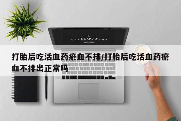 网上卖流产药联系方式，打胎后吃活血药瘀血不排/打胎后吃活血药瘀血不排出正常吗