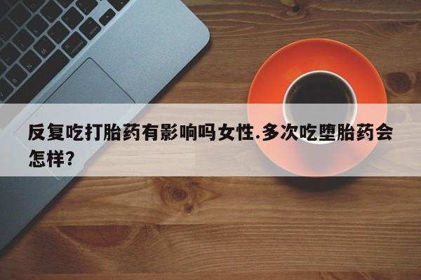 网上卖流产药联系方式，反复吃打胎药有影响吗女性.多次吃堕胎药会怎样？