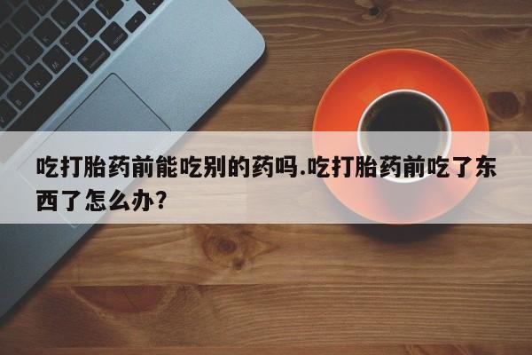 网上卖流产药联系方式，吃打胎药前能吃别的药吗.吃打胎药前吃了东西了怎么办？