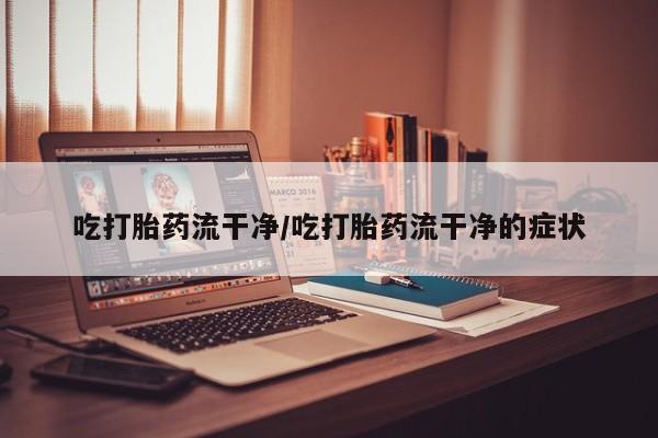 网上卖流产药联系方式，吃打胎药流干净/吃打胎药流干净的症状