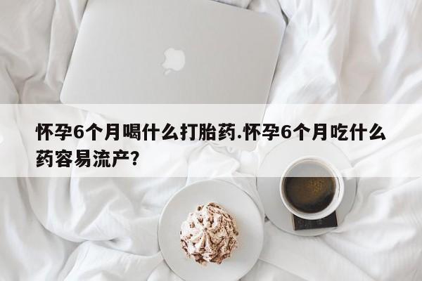网上卖流产药联系方式，怀孕6个月喝什么打胎药.怀孕6个月吃什么药容易流产？