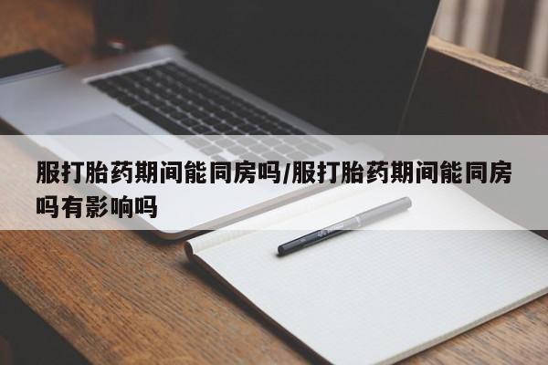 网上卖流产药联系方式，服打胎药期间能同房吗/服打胎药期间能同房吗有影响吗