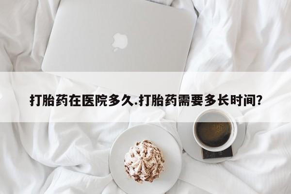 网上卖流产药联系方式，打胎药在医院多久.打胎药需要多长时间？