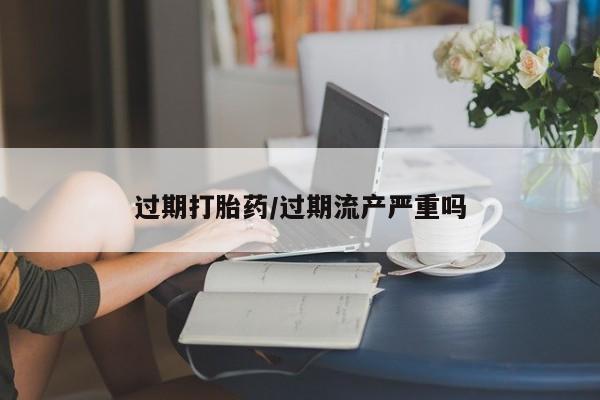 网上卖流产药联系方式，过期打胎药/过期流产严重吗