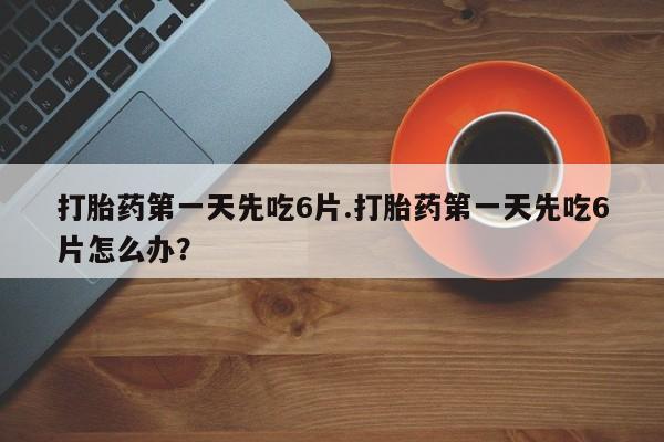 网上卖流产药联系方式，打胎药第一天先吃6片.打胎药第一天先吃6片怎么办？