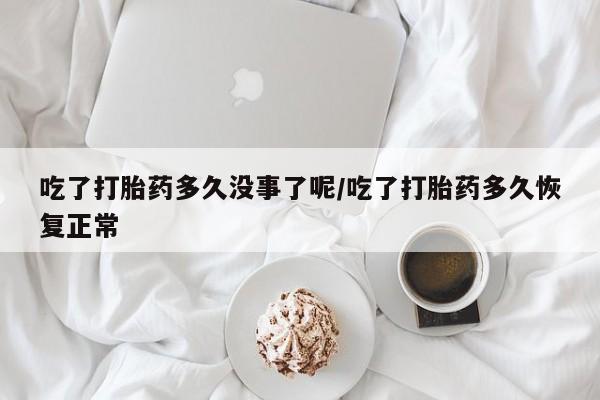 网上卖流产药联系方式，吃了打胎药多久没事了呢/吃了打胎药多久恢复正常
