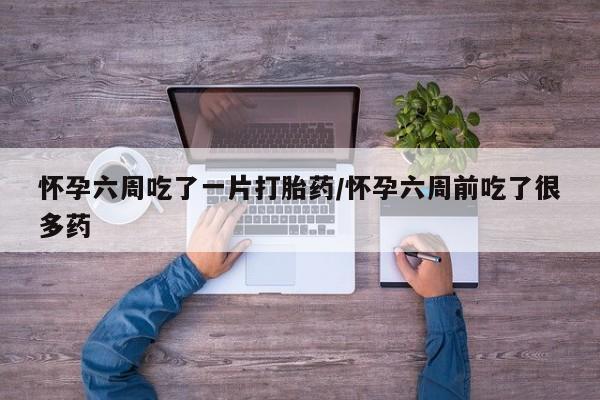 网上卖流产药联系方式，怀孕六周吃了一片打胎药/怀孕六周前吃了很多药