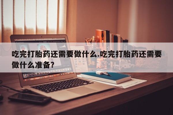 网上卖流产药联系方式，吃完打胎药还需要做什么.吃完打胎药还需要做什么准备？