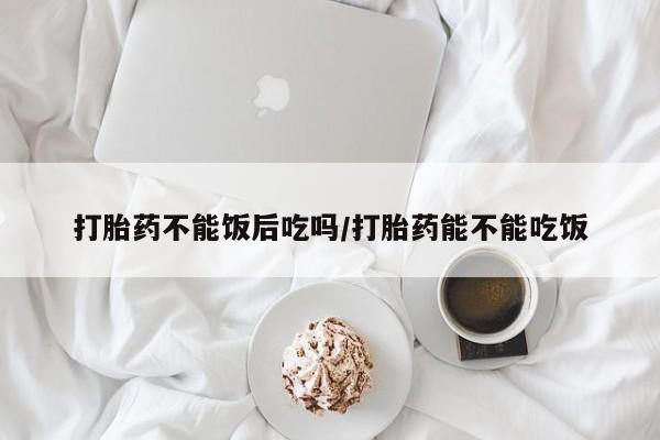 网上卖流产药联系方式，打胎药不能饭后吃吗/打胎药能不能吃饭