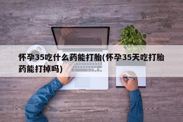 网上卖流产药联系方式，怀孕35吃什么药能打胎(怀孕35天吃打胎药能打掉吗)