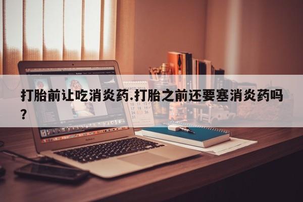 网上卖流产药联系方式，打胎前让吃消炎药.打胎之前还要塞消炎药吗？