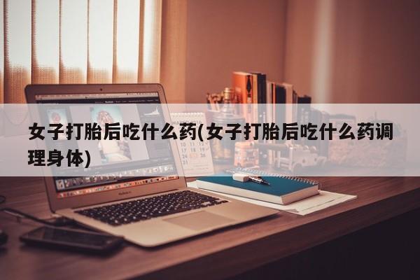 网上卖流产药联系方式，女子打胎后吃什么药(女子打胎后吃什么药调理身体)