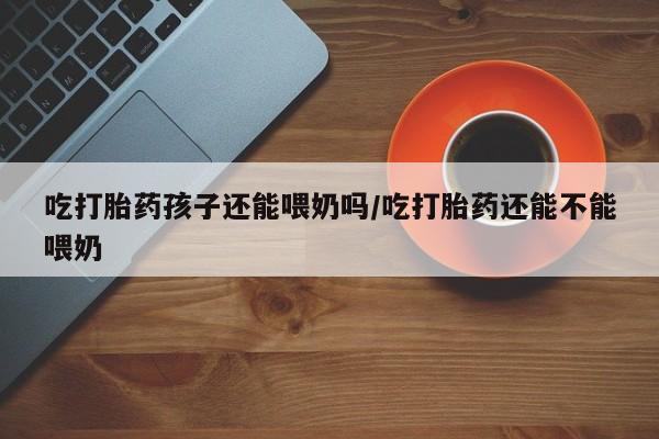 网上卖流产药联系方式，吃打胎药孩子还能喂奶吗/吃打胎药还能不能喂奶