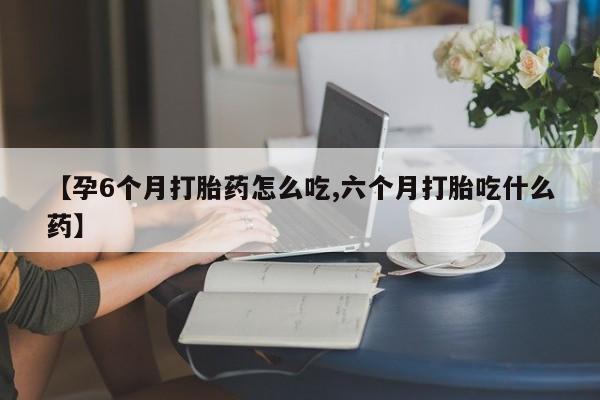 网上卖流产药联系方式，【孕6个月打胎药怎么吃,六个月打胎吃什么药】