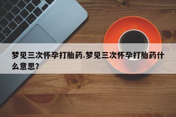 网上卖流产药联系方式，梦见三次怀孕打胎药.梦见三次怀孕打胎药什么意思？
