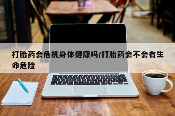 网上卖流产药联系方式，打胎药会危机身体健康吗/打胎药会不会有生命危险