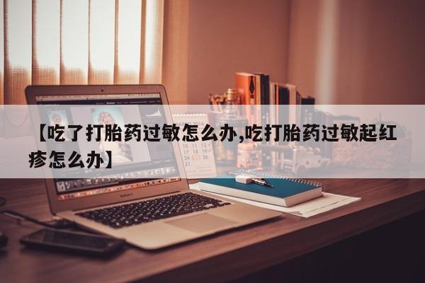 网上卖流产药联系方式，【吃了打胎药过敏怎么办,吃打胎药过敏起红疹怎么办】