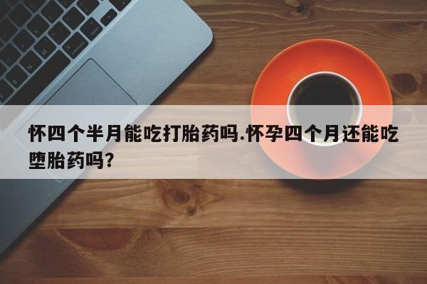 网上卖流产药联系方式，怀四个半月能吃打胎药吗.怀孕四个月还能吃堕胎药吗？