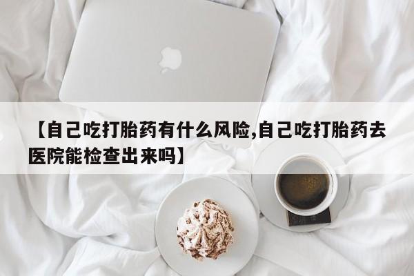 网上卖流产药联系方式，【自己吃打胎药有什么风险,自己吃打胎药去医院能检查出来吗】