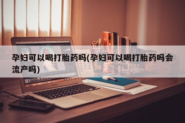 网上卖流产药联系方式，孕妇可以喝打胎药吗(孕妇可以喝打胎药吗会流产吗)