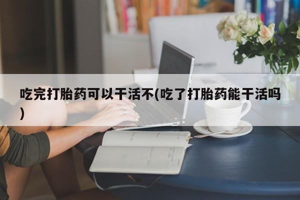 网上卖流产药联系方式，吃完打胎药可以干活不(吃了打胎药能干活吗)