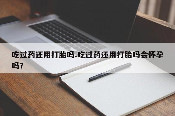 网上卖流产药联系方式，吃过药还用打胎吗.吃过药还用打胎吗会怀孕吗？