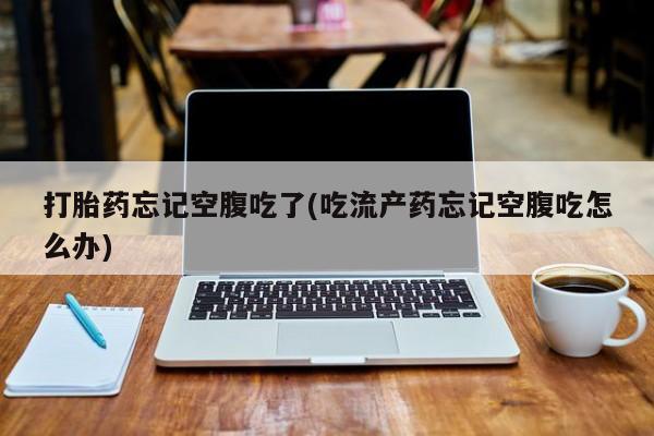 网上卖流产药联系方式，打胎药忘记空腹吃了(吃流产药忘记空腹吃怎么办)