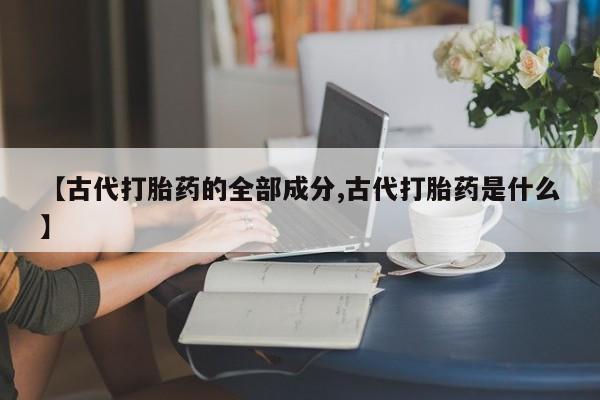 网上卖流产药联系方式，【古代打胎药的全部成分,古代打胎药是什么】