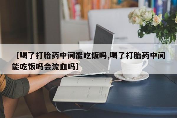网上卖流产药联系方式，【喝了打胎药中间能吃饭吗,喝了打胎药中间能吃饭吗会流血吗】