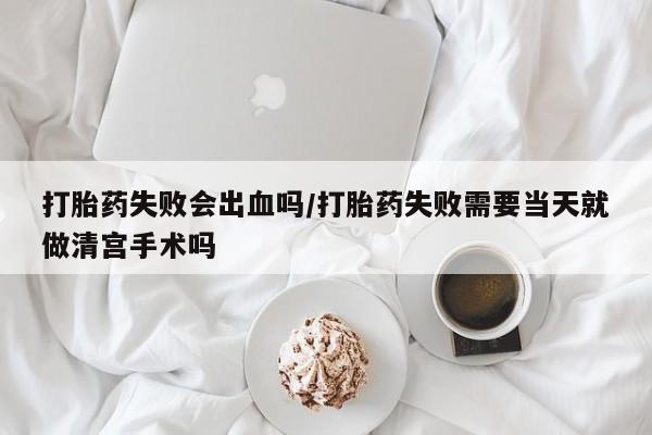 网上卖流产药联系方式，打胎药失败会出血吗/打胎药失败需要当天就做清宫手术吗