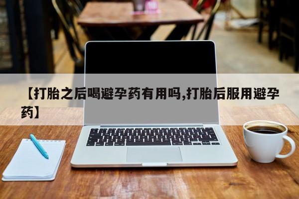 网上卖流产药联系方式，【打胎之后喝避孕药有用吗,打胎后服用避孕药】