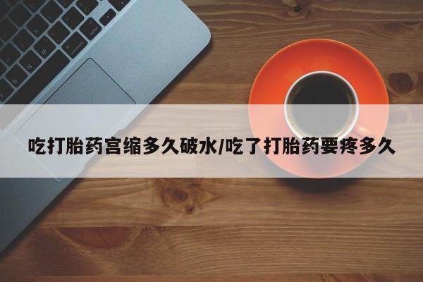 网上卖流产药联系方式，吃打胎药宫缩多久破水/吃了打胎药要疼多久