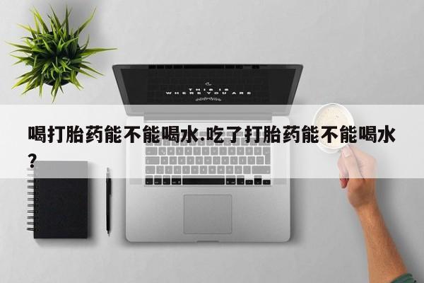 网上卖流产药联系方式，喝打胎药能不能喝水.吃了打胎药能不能喝水？