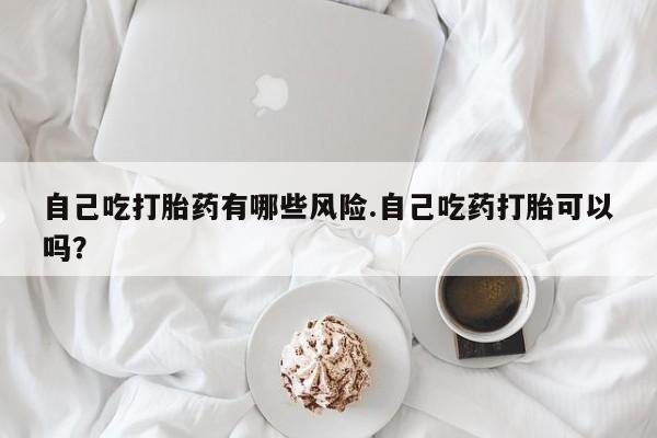 网上卖流产药联系方式，自己吃打胎药有哪些风险.自己吃药打胎可以吗？