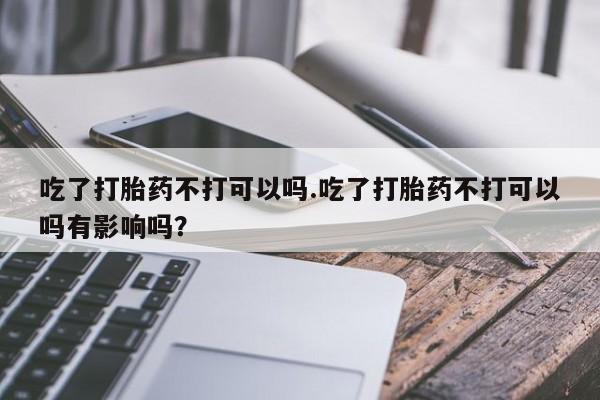 网上卖流产药联系方式，吃了打胎药不打可以吗.吃了打胎药不打可以吗有影响吗？