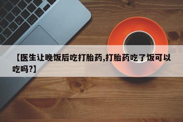 网上卖流产药联系方式，【医生让晚饭后吃打胎药,打胎药吃了饭可以吃吗?】