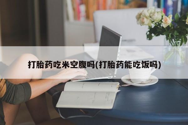 网上卖流产药联系方式，打胎药吃米空腹吗(打胎药能吃饭吗)