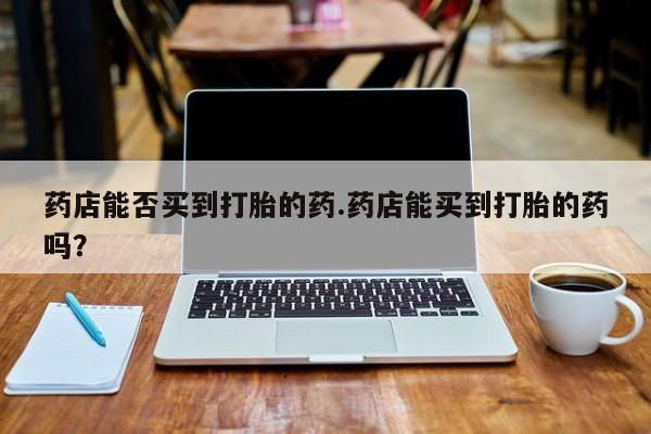 网上卖流产药联系方式，药店能否买到打胎的药.药店能买到打胎的药吗？